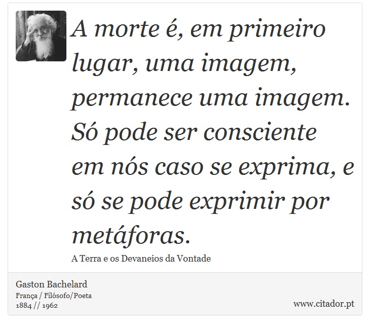 A morte é, em primeiro lugar, uma imagem, permanece uma imagem. Só pode ser consciente em nós caso se exprima, e só se pode exprimir por metáforas. - Gaston Bachelard - Frases