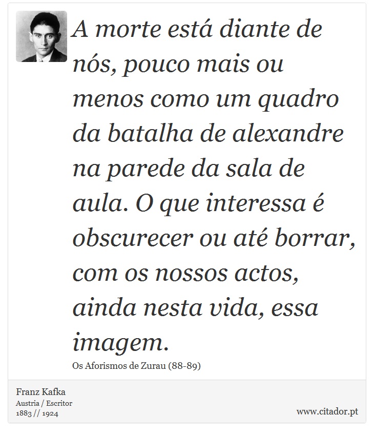 A morte está diante de nós, pouco mais ou menos como um quadro da batalha de alexandre na parede da sala de aula. O que interessa é obscurecer ou até borrar, com os nossos actos, ainda nesta vida, essa imagem. - Franz Kafka - Frases