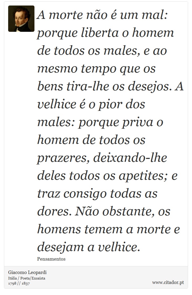 A morte não é um mal: porque liberta o homem de todos os males, e ao mesmo tempo que os bens tira-lhe os desejos. A velhice é o pior dos males: porque priva o homem de todos os prazeres, deixando-lhe deles todos os apetites; e traz consigo todas as dores. Não obstante, os homens temem a morte e desejam a velhice. - Giacomo Leopardi - Frases