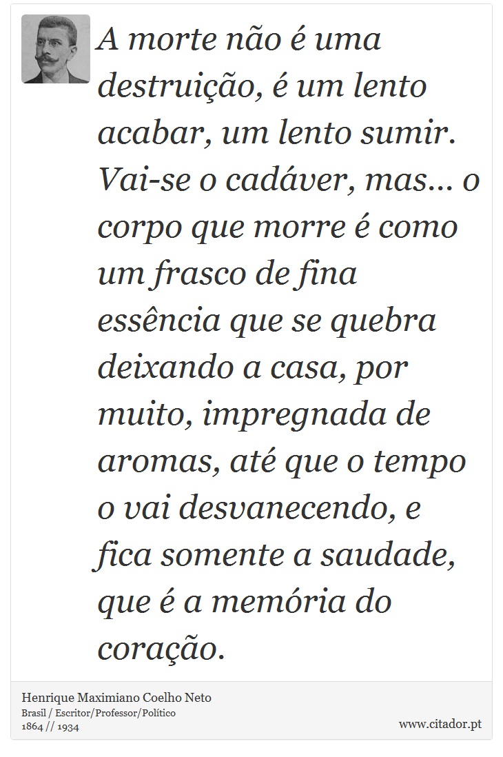 A morte não é uma destruição, é um lento acabar, um lento sumir. Vai-se o cadáver, mas... o corpo que morre é como um frasco de fina essência que se quebra deixando a casa, por muito, impregnada de aromas, até que o tempo o vai desvanecendo, e fica somente a saudade, que é a memória do coração. - Henrique Maximiano Coelho Neto - Frases