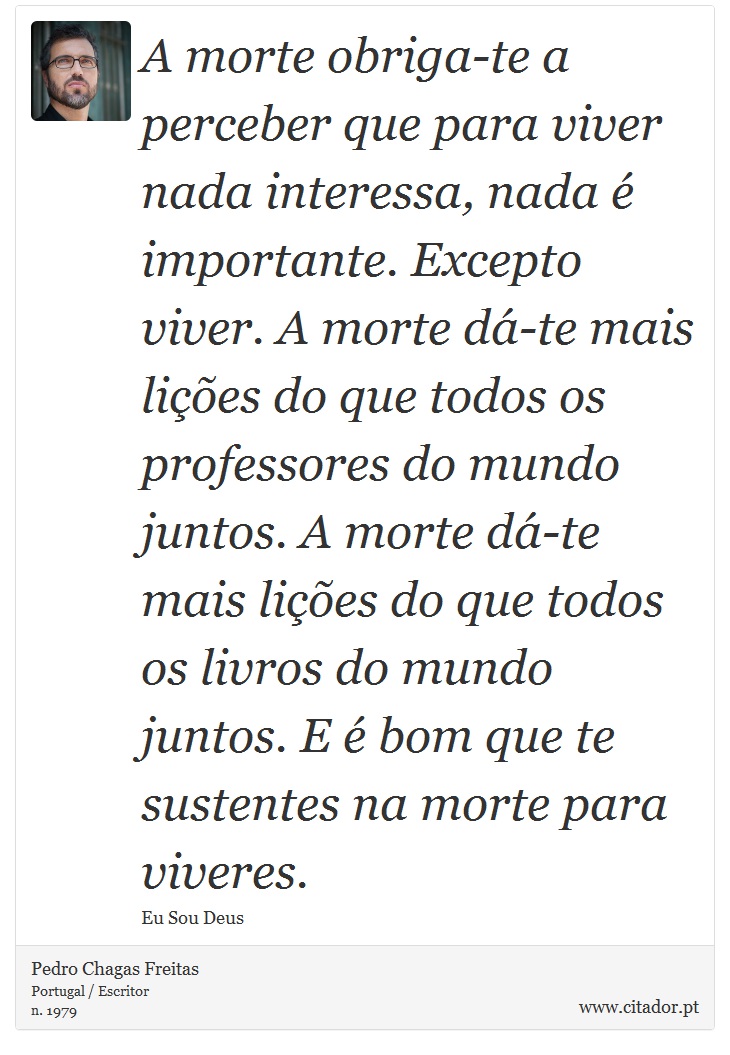 A morte obriga-te a perceber que para viver nada interessa, nada é importante. Excepto viver. A morte dá-te mais lições do que todos os professores do mundo juntos. A morte dá-te mais lições do que todos os livros do mundo juntos. E é bom que te sustentes na morte para viveres. - Pedro Chagas Freitas - Frases