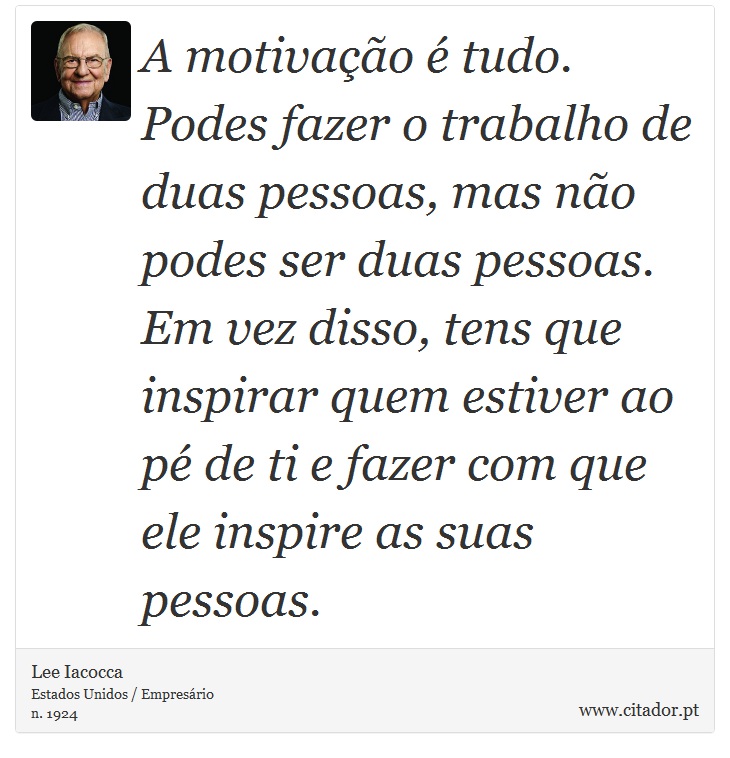 A motivação é tudo. Podes fazer o trabalho de duas pessoas, mas não podes ser duas pessoas. Em vez disso, tens que inspirar quem estiver ao pé de ti e fazer com que ele inspire as suas pessoas. - Lee Iacocca - Frases
