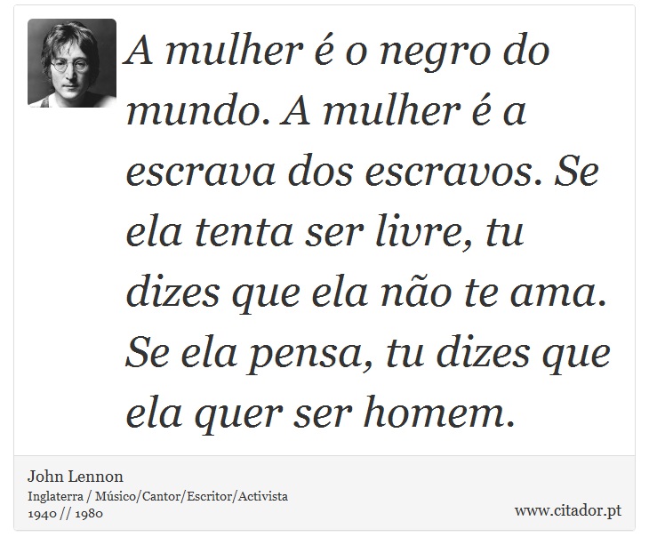 A mulher é o negro do mundo. A mulher é a escrava dos escravos. Se ela tenta ser livre, tu dizes que ela não te ama. Se ela pensa, tu dizes que ela quer ser homem. - John Lennon - Frases