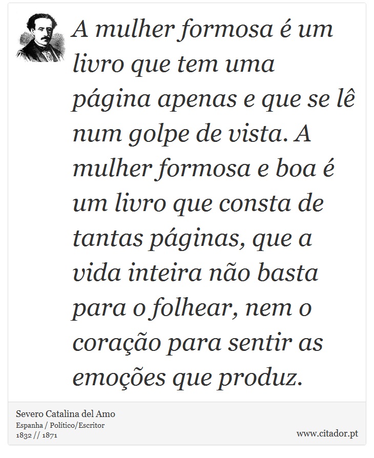 A mulher formosa é um livro que tem uma página apenas e que se lê num golpe de vista. A mulher formosa e boa é um livro que consta de tantas páginas, que a vida inteira não basta para o folhear, nem o coração para sentir as emoções que produz. - Severo Catalina del Amo - Frases