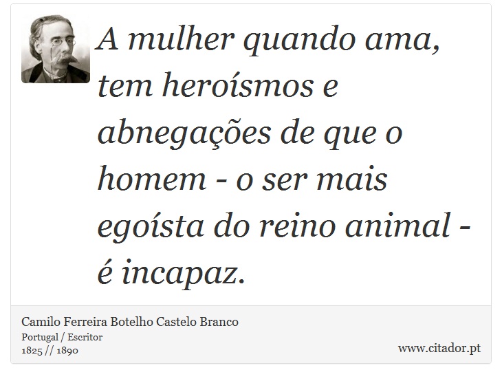 A mulher quando ama, tem heroísmos e abnegações de que o homem - o ser mais egoísta do reino animal - é incapaz. - Camilo Ferreira Botelho Castelo Branco - Frases