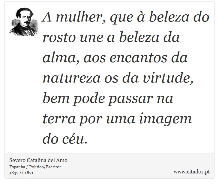 A mulher, que à beleza do rosto une a beleza da alma, aos encantos da natureza os da virtude, bem pode passar na terra por uma imagem do céu. - Severo Catalina del Amo - Frases