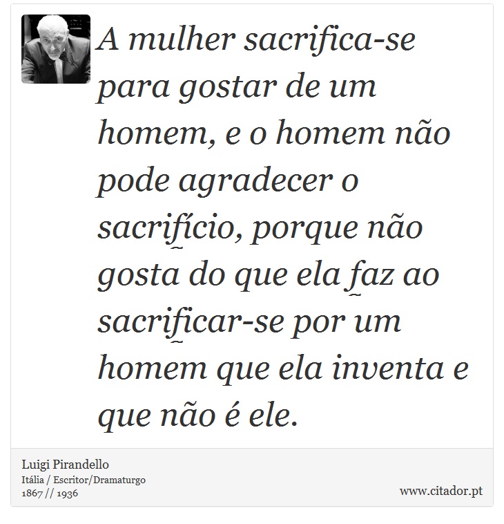 A mulher sacrifica-se para gostar de um homem, e o homem não pode agradecer o sacrifício, porque não gosta do que ela faz ao sacrificar-se por um homem que ela inventa e que não é ele. - Luigi Pirandello - Frases