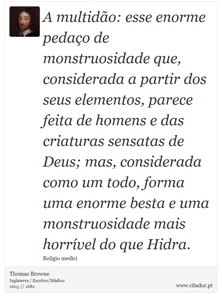 A multido: esse enorme pedao de monstruosidade que, considerada a partir dos seus elementos, parece feita de homens e das criaturas sensatas de Deus; mas, considerada como um todo, forma uma enorme besta e uma monstruosidade mais horrvel do que Hidra. - Thomas Browne - Frases