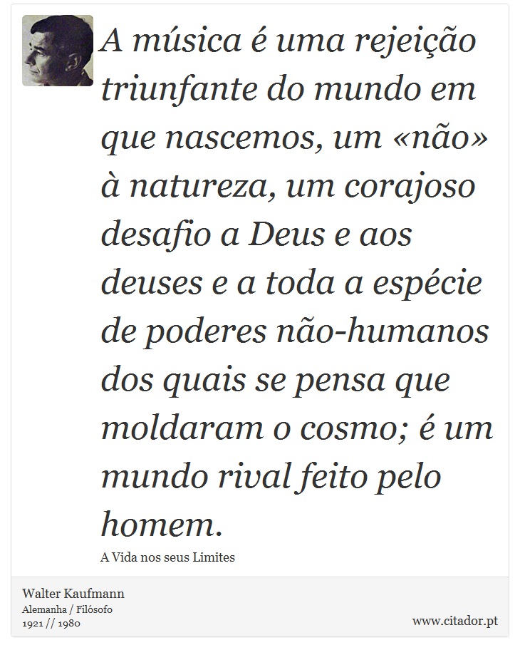 A música é uma rejeição triunfante do mundo em que nascemos, um «não» à natureza, um corajoso desafio a Deus e aos deuses e a toda a espécie de poderes não-humanos dos quais se pensa que moldaram o cosmo; é um mundo rival feito pelo homem. - Walter Kaufmann - Frases