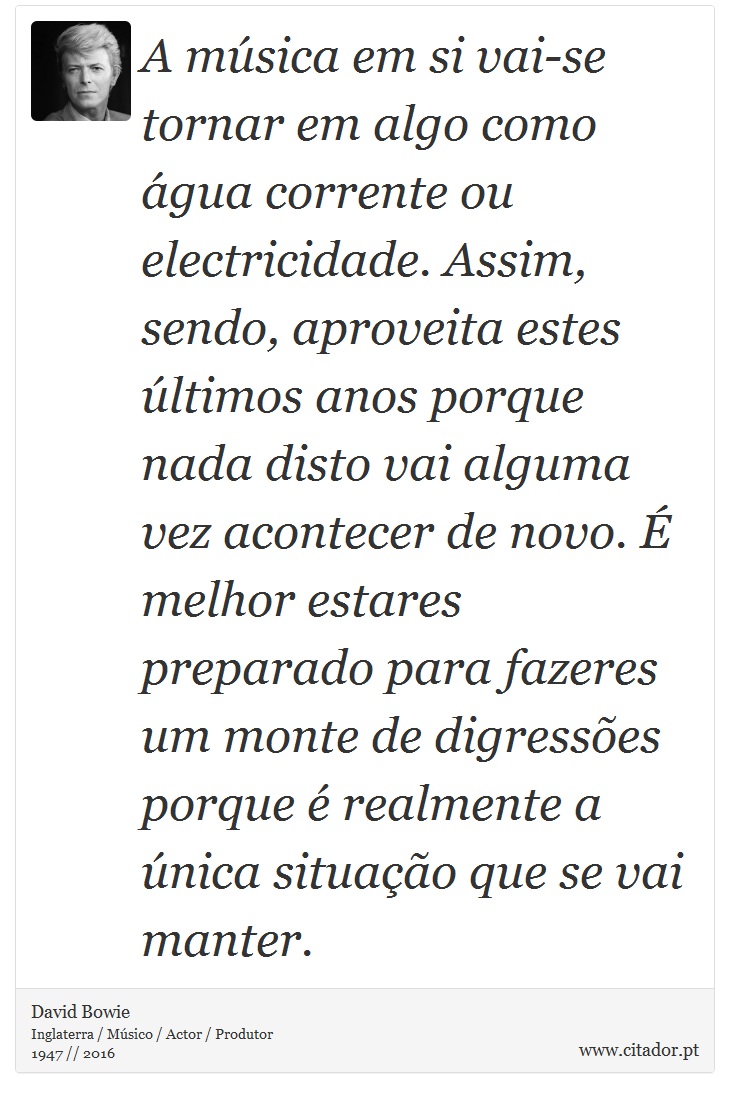 A música em si vai-se tornar em algo como água corrente ou electricidade. Assim, sendo, aproveita estes últimos anos porque nada disto vai alguma vez acontecer de novo. É melhor estares preparado para fazeres um monte de digressões porque é realmente a única situação que se vai manter. - David Bowie - Frases