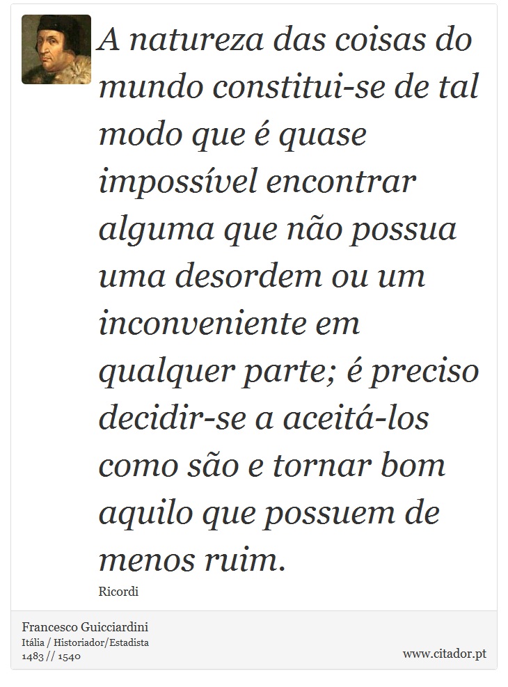 A natureza das coisas do mundo constitui-se de tal modo que é quase impossível encontrar alguma que não possua uma desordem ou um inconveniente em qualquer parte; é preciso decidir-se a aceitá-los como são e tornar bom aquilo que possuem de menos ruim. - Francesco Guicciardini - Frases