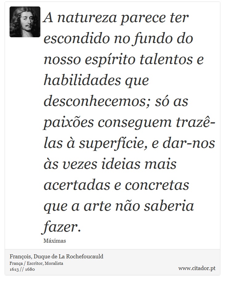 A natureza parece ter escondido no fundo do nosso espírito talentos e habilidades que desconhecemos; só as paixões conseguem trazê-las à superfície, e dar-nos às vezes ideias mais acertadas e concretas que a arte não saberia fazer. - François, Duque de La Rochefoucauld - Frases