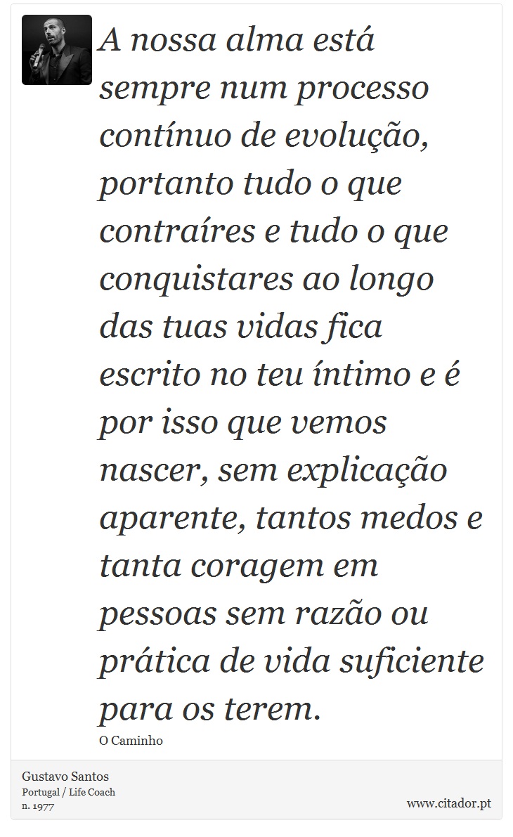 A nossa alma está sempre num processo contínuo de evolução, portanto tudo o que contraíres e tudo o que conquistares ao longo das tuas vidas fica escrito no teu íntimo e é por isso que vemos nascer, sem explicação aparente, tantos medos e tanta coragem em pessoas sem razão ou prática de vida suficiente para os terem. - Gustavo Santos - Frases