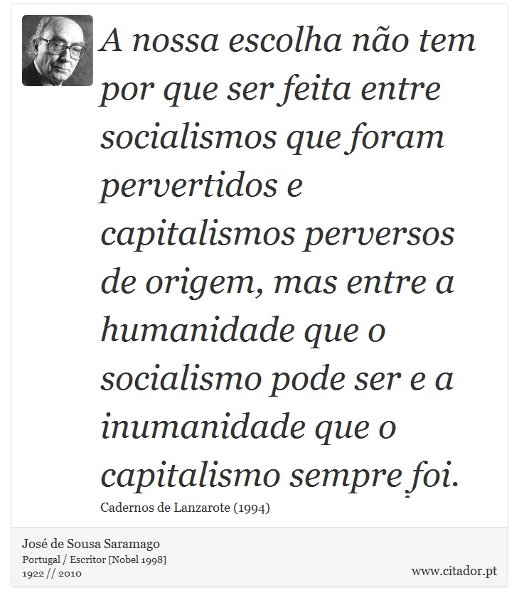 A nossa escolha não tem por que ser feita entre socialismos que foram pervertidos e capitalismos perversos de origem, mas entre a humanidade que o socialismo pode ser e a inumanidade que o capitalismo sempre foi. - José Saramago - Frases