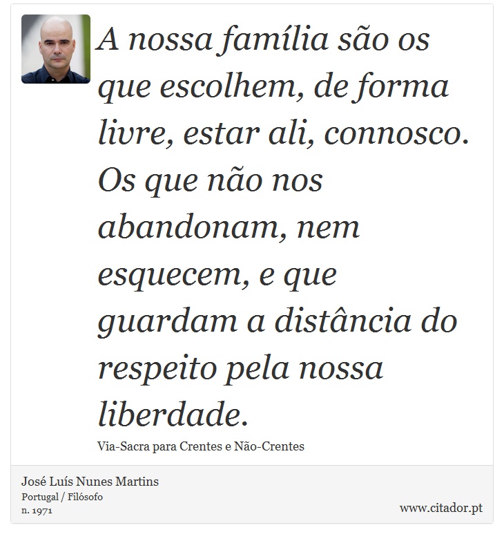 A nossa família são os que escolhem, de forma livre, estar ali, connosco. Os que não nos abandonam, nem esquecem, e que guardam a distância do respeito pela nossa liberdade. - José Luís Nunes Martins - Frases