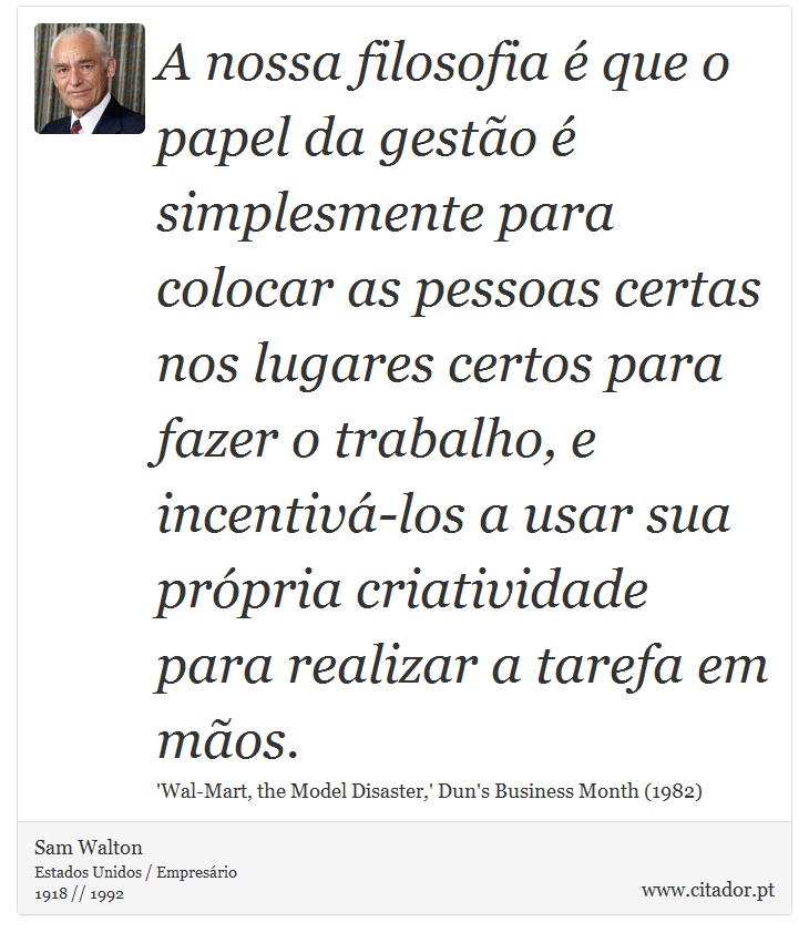 A nossa filosofia é que o papel da gestão é simplesmente para colocar as pessoas certas nos lugares certos para fazer o trabalho, e incentivá-los a usar sua própria criatividade para realizar a tarefa em mãos. - Sam Walton - Frases