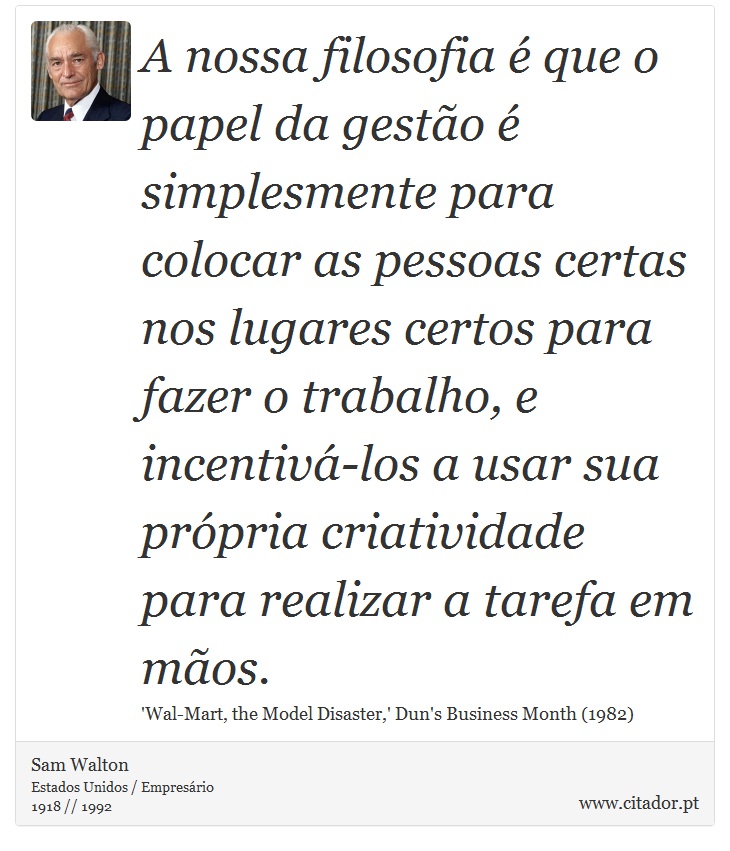 A nossa filosofia  que o papel da gesto  simplesmente para colocar as pessoas certas nos lugares certos para fazer o trabalho, e incentiv-los a usar sua prpria criatividade para realizar a tarefa em mos. - Sam Walton - Frases