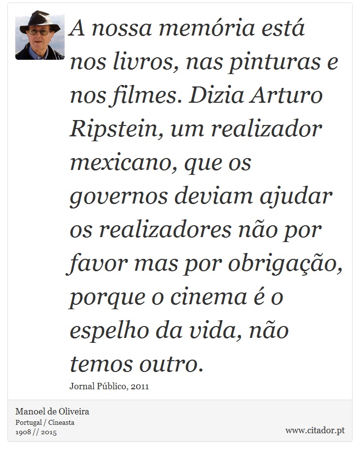 A nossa memória está nos livros, nas pinturas e nos filmes. Dizia Arturo Ripstein, um realizador mexicano, que os governos deviam ajudar os realizadores não por favor mas por obrigação, porque o cinema é o espelho da vida, não temos outro. - Manoel de Oliveira - Frases