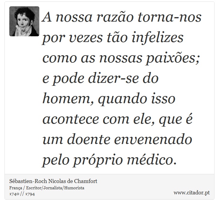 A nossa razão torna-nos por vezes tão infelizes como as nossas paixões; e pode dizer-se do homem, quando isso acontece com ele, que é um doente envenenado pelo próprio médico. - Sébastien-Roch Nicolas de Chamfort - Frases