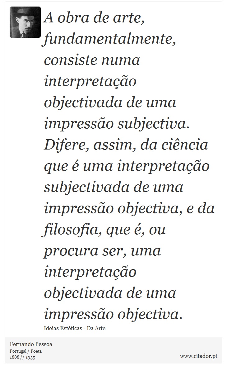 A obra de arte, fundamentalmente, consiste numa interpretação objectivada de uma impressão subjectiva. Difere, assim, da ciência que é uma interpretação subjectivada de uma impressão objectiva, e da filosofia, que é, ou procura ser, uma interpretação objectivada de uma impressão objectiva. - Fernando Pessoa - Frases