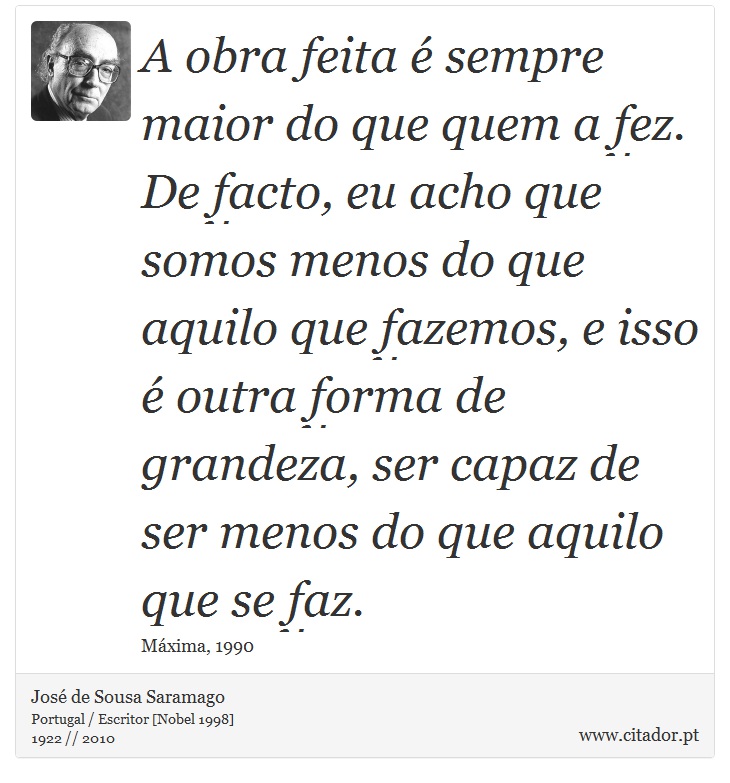 A obra feita é sempre maior do que quem a fez. De facto, eu acho que somos menos do que aquilo que fazemos, e isso é outra forma de grandeza, ser capaz de ser menos do que aquilo que se faz. - José Saramago - Frases