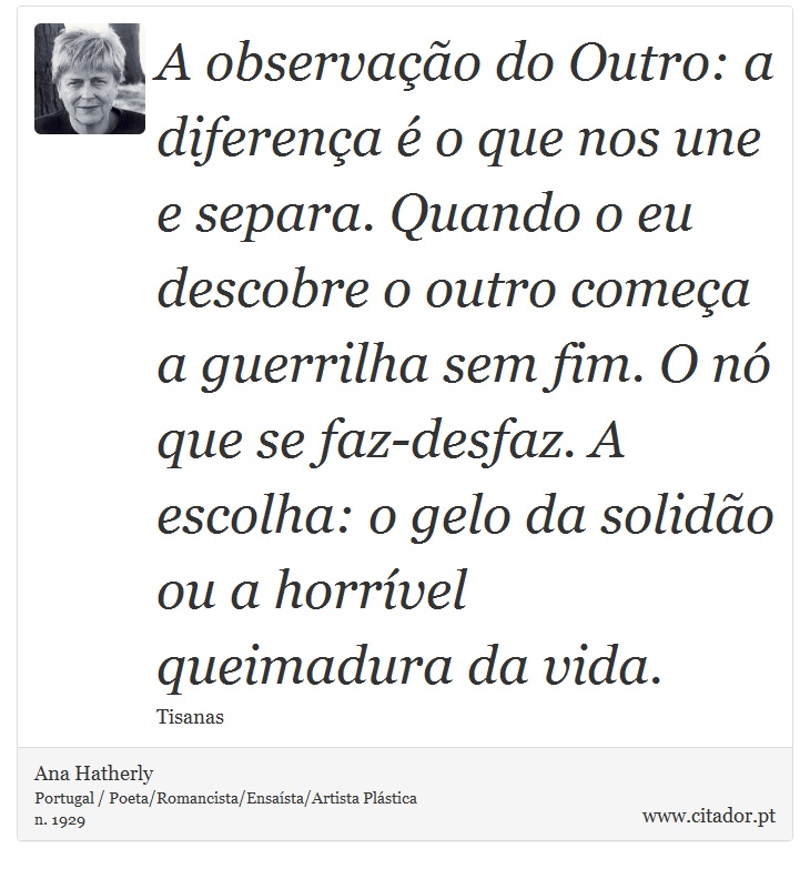 A observação do Outro: a diferença é o que nos une e separa. Quando o eu descobre o outro começa a guerrilha sem fim. O nó que se faz-desfaz. A escolha: o gelo da solidão ou a horrível queimadura da vida. - Ana Hatherly - Frases