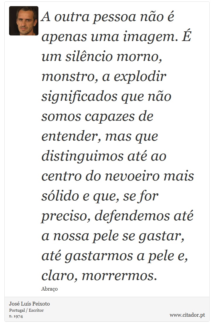 A outra pessoa não é apenas uma imagem. É um silêncio morno, monstro, a explodir significados que não somos capazes de entender, mas que distinguimos até ao centro do nevoeiro mais sólido e que, se for preciso, defendemos até a nossa pele se gastar, até gastarmos a pele e, claro, morrermos. - José Luís Peixoto - Frases