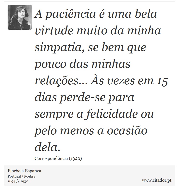 A paciência é uma bela virtude muito da minha simpatia, se bem que pouco das minhas relações... Às vezes em 15 dias perde-se para sempre a felicidade ou pelo menos a ocasião dela. - Florbela Espanca - Frases