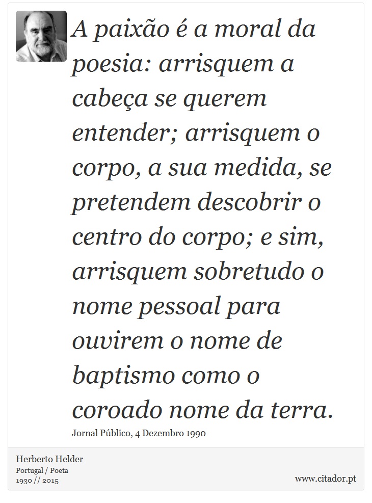 A paixão é a moral da poesia: arrisquem a cabeça se querem entender; arrisquem o corpo, a sua medida, se pretendem descobrir o centro do corpo; e sim, arrisquem sobretudo o nome pessoal para ouvirem o nome de baptismo como o coroado nome da terra. - Herberto Helder - Frases