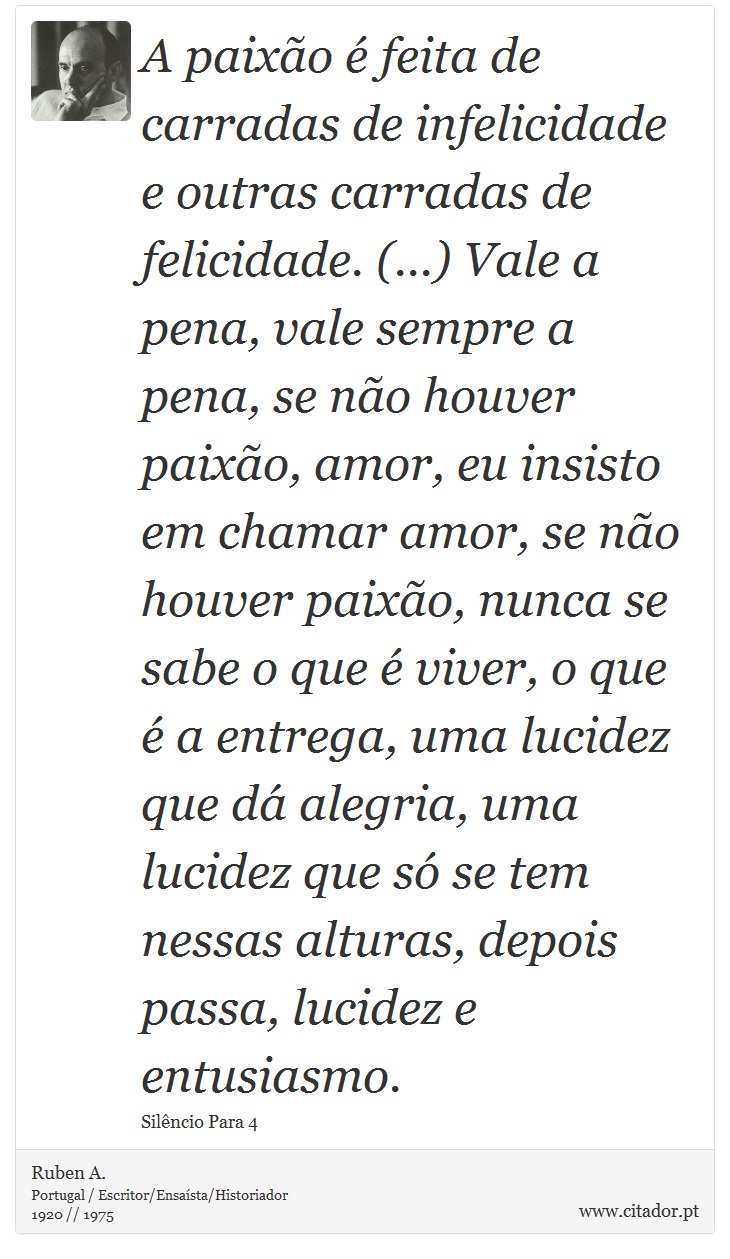 A paixão é feita de carradas de infelicidade e outras carradas de felicidade. (...) Vale a pena, vale sempre a pena, se não houver paixão, amor, eu insisto em chamar amor, se não houver paixão, nunca se sabe o que é viver, o que é a entrega, uma lucidez que dá alegria, uma lucidez que só se tem nessas alturas, depois passa, lucidez e entusiasmo. - Ruben A. - Frases