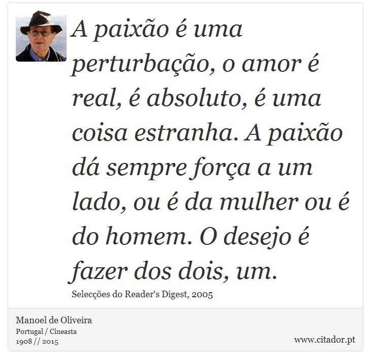 A paixão é uma perturbação, o amor é real, é absoluto, é uma coisa estranha. A paixão dá sempre força a um lado, ou é da mulher ou é do homem. O desejo é fazer dos dois, um. - Manoel de Oliveira - Frases