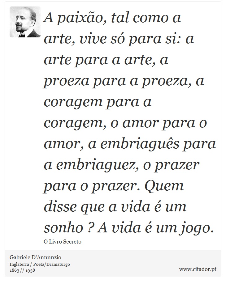 A paixão, tal como a arte, vive só para si: a arte para a arte, a proeza para a proeza, a coragem para a coragem, o amor para o amor, a embriaguês para a embriaguez, o prazer para o prazer. Quem disse que a vida é um sonho ? A vida é um jogo. - Gabriele D'Annunzio - Frases