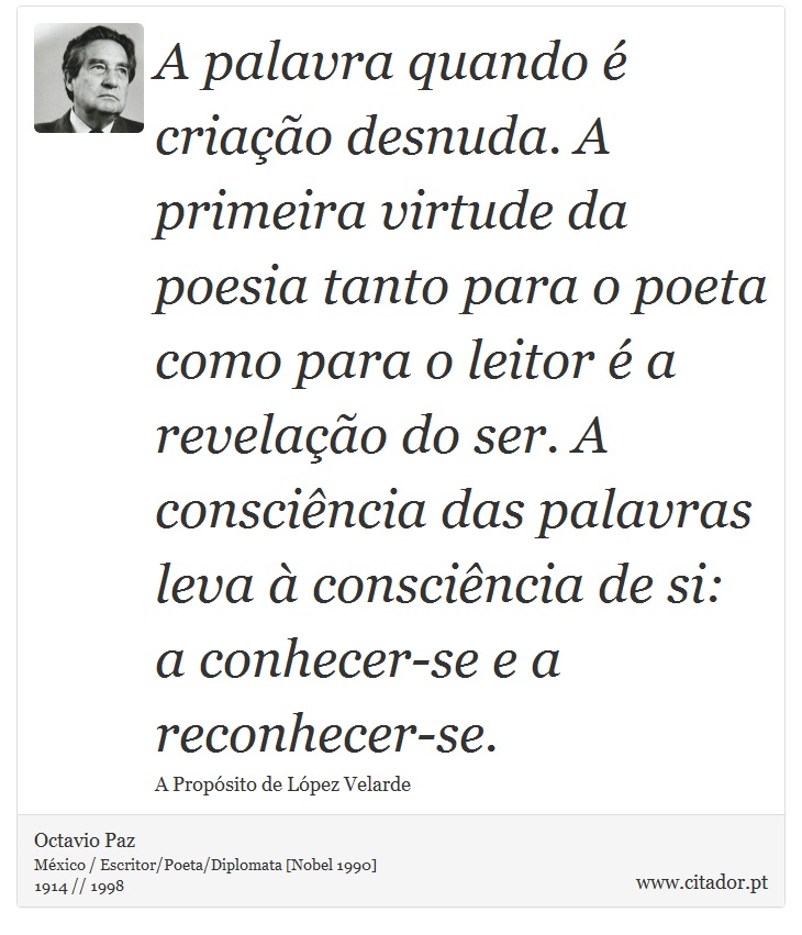A palavra quando é criação desnuda. A primeira virtude da poesia tanto para o poeta como para o leitor é a revelação do ser. A consciência das palavras leva à consciência de si: a conhecer-se e a reconhecer-se. - Octavio Paz - Frases