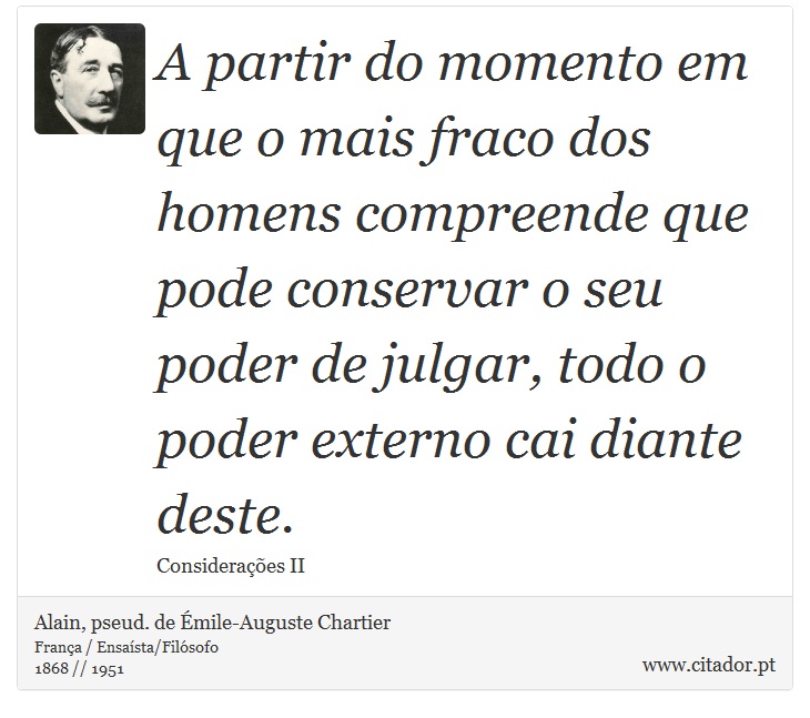 A partir do momento em que o mais fraco dos homens compreende que pode conservar o seu poder de julgar, todo o poder externo cai diante deste. - Alain, pseud. de Émile-Auguste Chartier - Frases