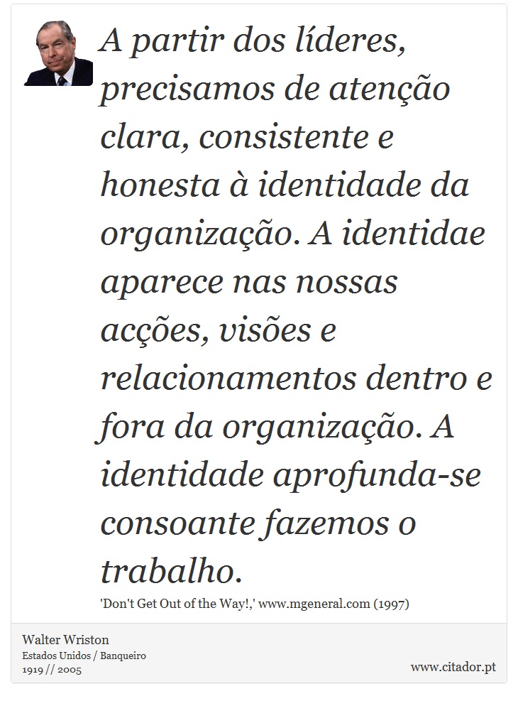 A partir dos líderes, precisamos de atenção clara, consistente e honesta à identidade da organização. A identidae aparece nas nossas acções, visões e relacionamentos dentro e fora da organização. A identidade aprofunda-se consoante fazemos o trabalho. - Walter Wriston - Frases