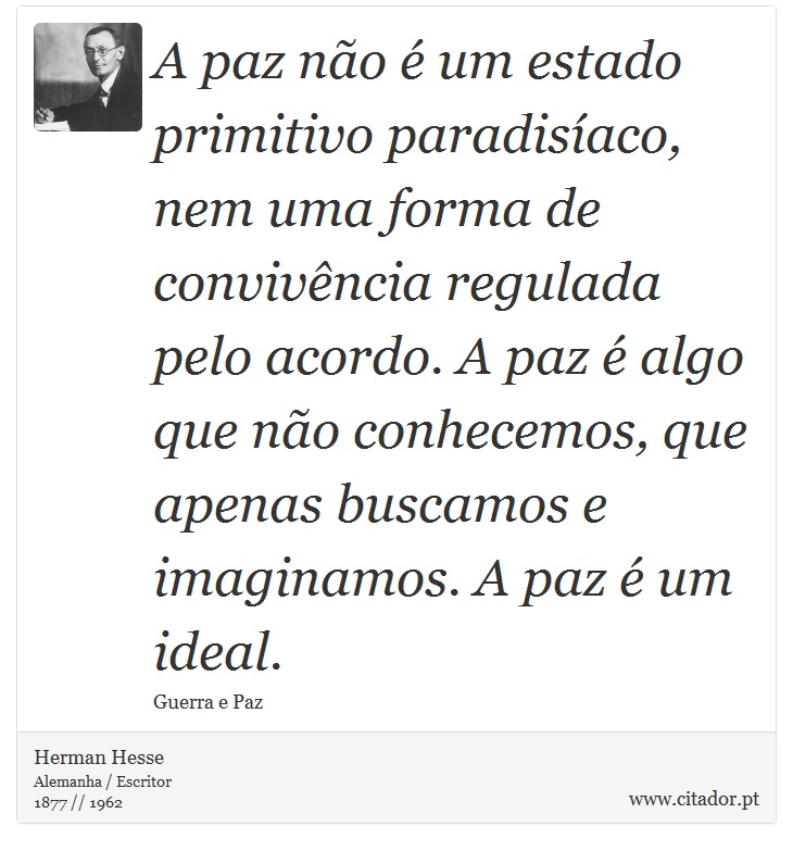 A paz não é um estado primitivo paradisíaco, nem uma forma de convivência regulada pelo acordo. A paz é algo que não conhecemos, que apenas buscamos e imaginamos. A paz é um ideal. - Herman Hesse - Frases