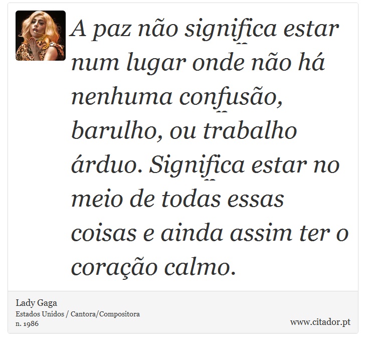 A paz não significa estar num lugar onde não há nenhuma confusão, barulho, ou trabalho árduo. Significa estar no meio de todas essas coisas e ainda assim ter o coração calmo. - Lady Gaga - Frases