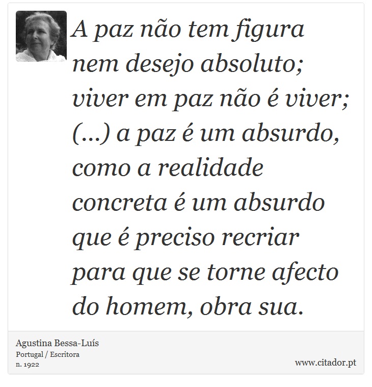 A paz não tem figura nem desejo absoluto; viver em paz não é viver; (...) a paz é um absurdo, como a realidade concreta é um absurdo que é preciso recriar para que se torne afecto do homem, obra sua. - Agustina Bessa-Luís - Frases