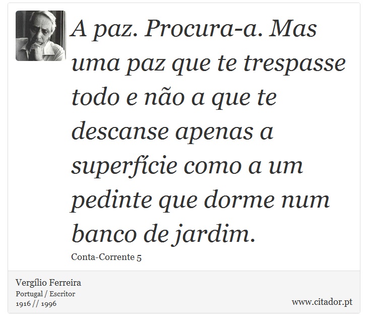 A paz. Procura-a. Mas uma paz que te trespasse todo e não a que te descanse apenas a superfície como a um pedinte que dorme num banco de jardim. - Vergílio Ferreira - Frases