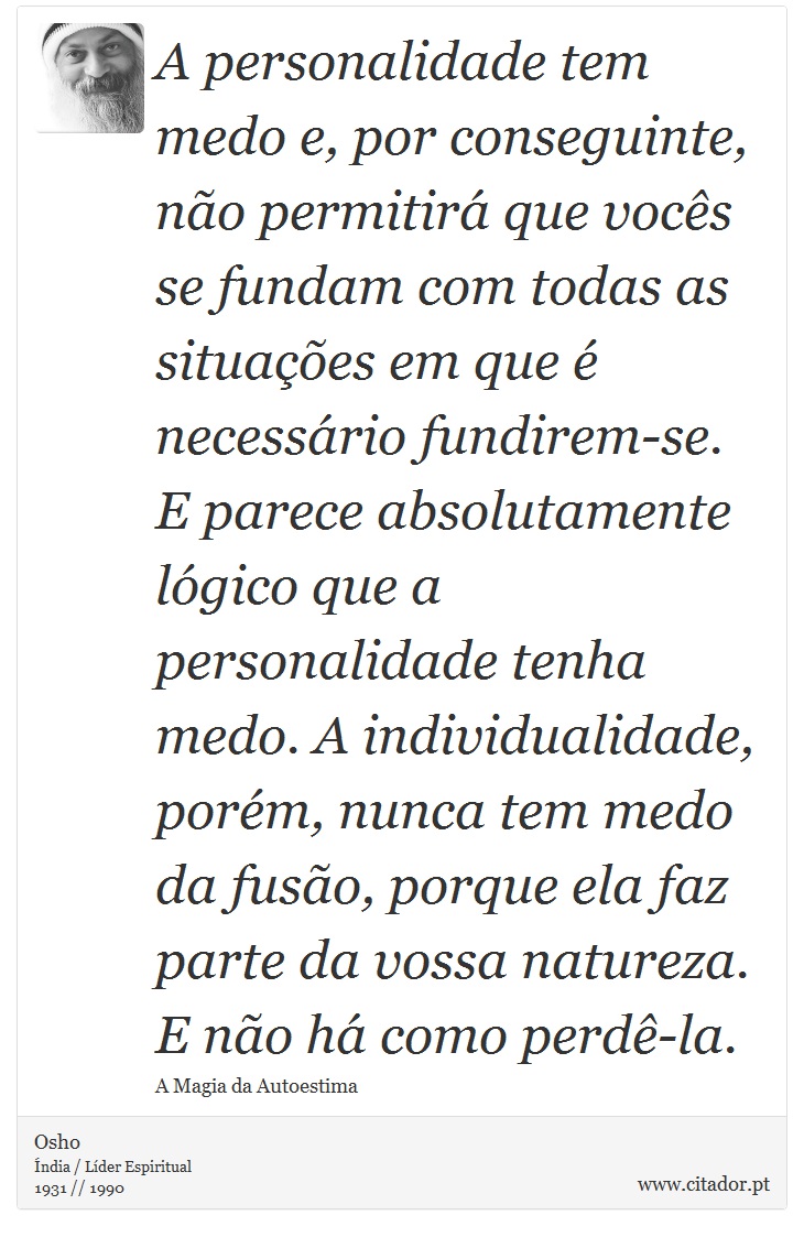 A personalidade tem medo e, por conseguinte, não permitirá que vocês se fundam com todas as situações em que é necessário fundirem-se. E parece absolutamente lógico que a personalidade tenha medo. A individualidade, porém, nunca tem medo da fusão, porque ela faz parte da vossa natureza. E não há como perdê-la. - Osho - Frases