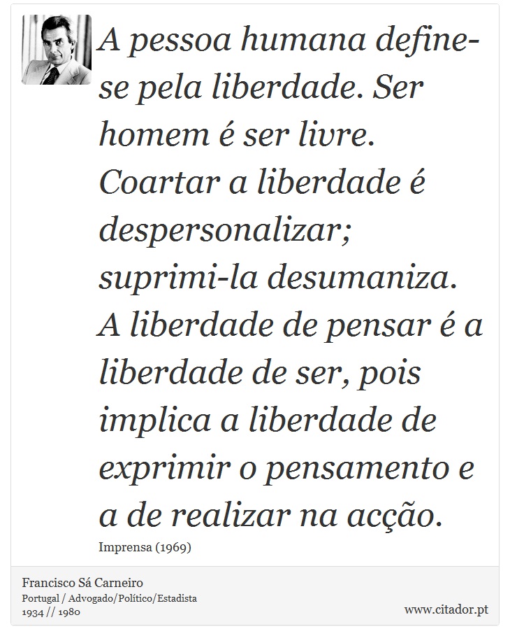 A pessoa humana define-se pela liberdade. Ser homem é ser livre. Coartar a liberdade é despersonalizar; suprimi-la desumaniza. A liberdade de pensar é a liberdade de ser, pois implica a liberdade de exprimir o pensamento e a de realizar na acção. - Francisco Sá Carneiro - Frases