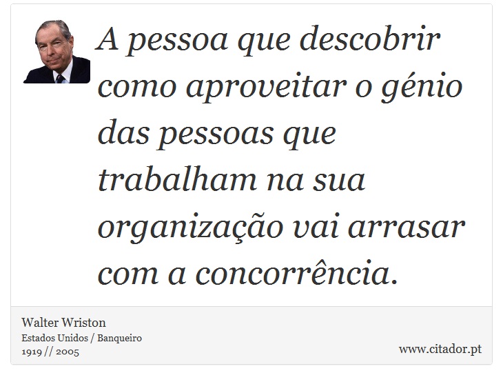 A pessoa que descobrir como aproveitar o génio das pessoas que trabalham na sua organização vai arrasar com a concorrência. - Walter Wriston - Frases