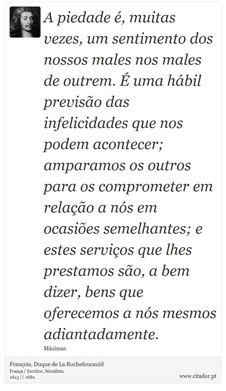 A piedade é, muitas vezes, um sentimento dos nossos males nos males de outrem. É uma hábil previsão das infelicidades que nos podem acontecer; amparamos os outros para os comprometer em relação a nós em ocasiões semelhantes; e estes serviços que lhes prestamos são, a bem dizer, bens que oferecemos a nós mesmos adiantadamente. - François, Duque de La Rochefoucauld - Frases