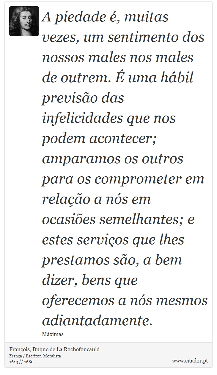 A piedade , muitas vezes, um sentimento dos nossos males nos males de outrem.  uma hbil previso das infelicidades que nos podem acontecer; amparamos os outros para os comprometer em relao a ns em ocasies semelhantes; e estes servios que lhes prestamos so, a bem dizer, bens que oferecemos a ns mesmos adiantadamente. - Franois, Duque de La Rochefoucauld - Frases