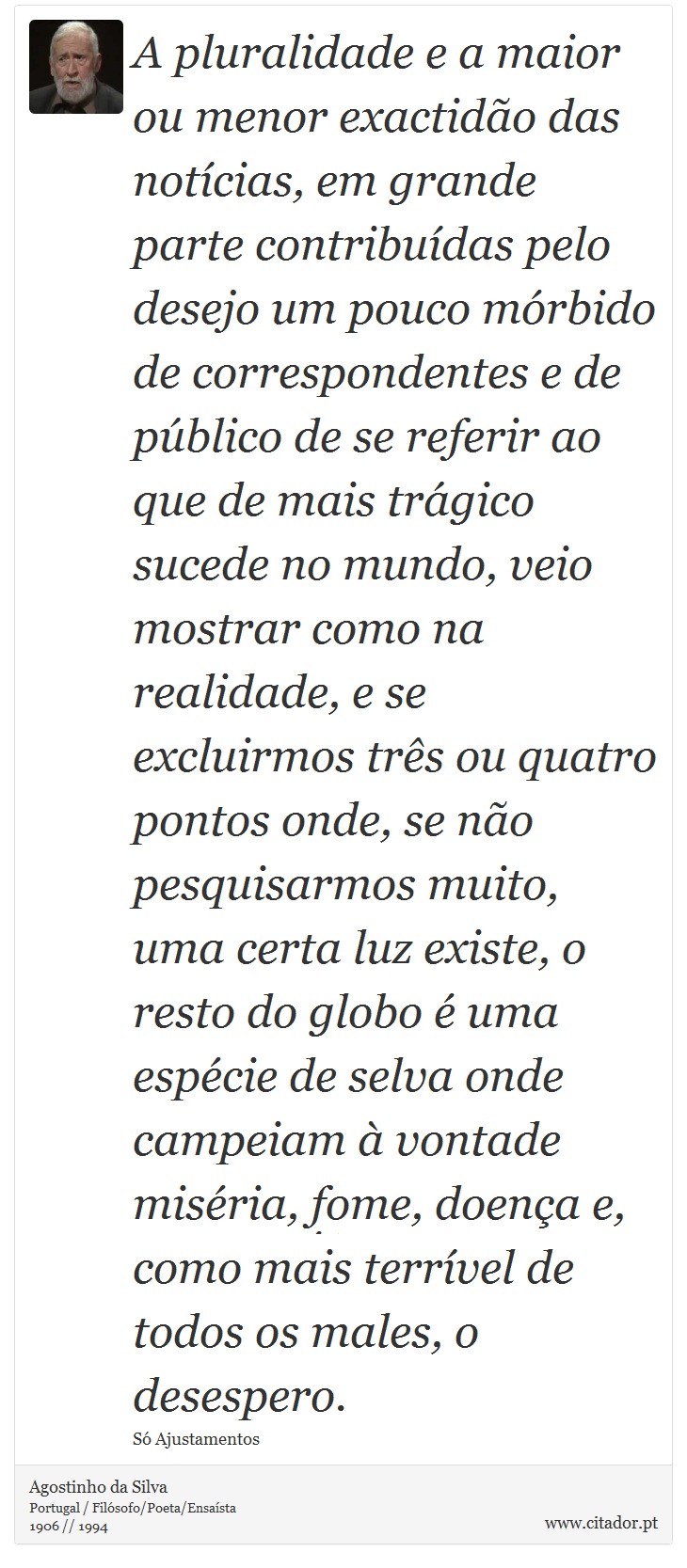 A pluralidade e a maior ou menor exactidão das notícias, em grande parte contribuídas pelo desejo um pouco mórbido de correspondentes e de público de se referir ao que de mais trágico sucede no mundo, veio mostrar como na realidade, e se excluirmos três ou quatro pontos onde, se não pesquisarmos muito, uma certa luz existe, o resto do globo é uma espécie de selva onde campeiam à vontade miséria, fome, doença e, como mais terrível de todos os males, o desespero. - Agostinho da Silva - Frases
