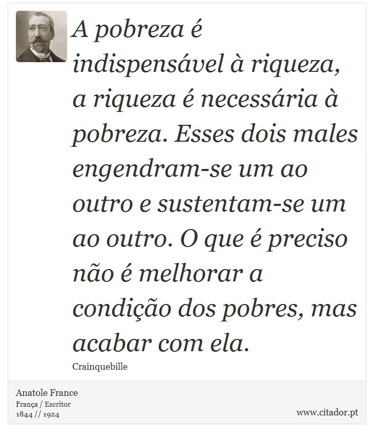 A pobreza é indispensável à riqueza, a riqueza é necessária à pobreza. Esses dois males engendram-se um ao outro e sustentam-se um ao outro. O que é preciso não é melhorar a condição dos pobres, mas acabar com ela. - Anatole France - Frases