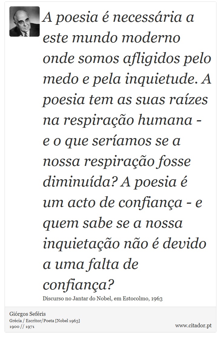 A poesia é necessária a este mundo moderno onde somos afligidos pelo medo e pela inquietude. A poesia tem as suas raízes na respiração humana - e o que seríamos se a nossa respiração fosse diminuída? A poesia é um acto de confiança - e quem sabe se a nossa inquietação não é devido a uma falta de confiança? - Giórgos Seféris - Frases