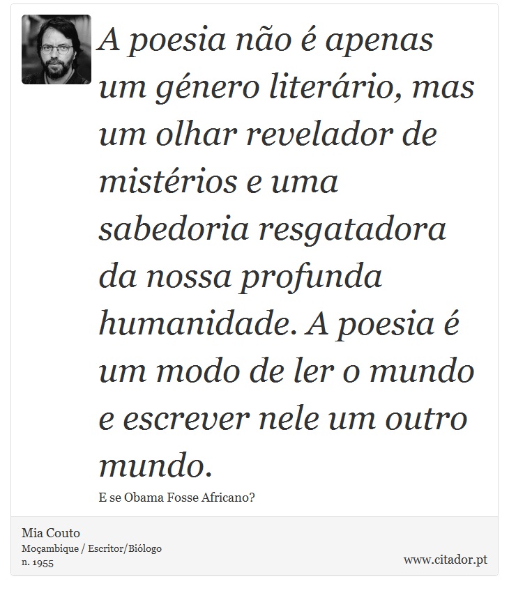 A poesia não é apenas um género literário, mas um olhar revelador de mistérios e uma sabedoria resgatadora da nossa profunda humanidade. A poesia é um modo de ler o mundo e escrever nele um outro mundo. - Mia Couto - Frases