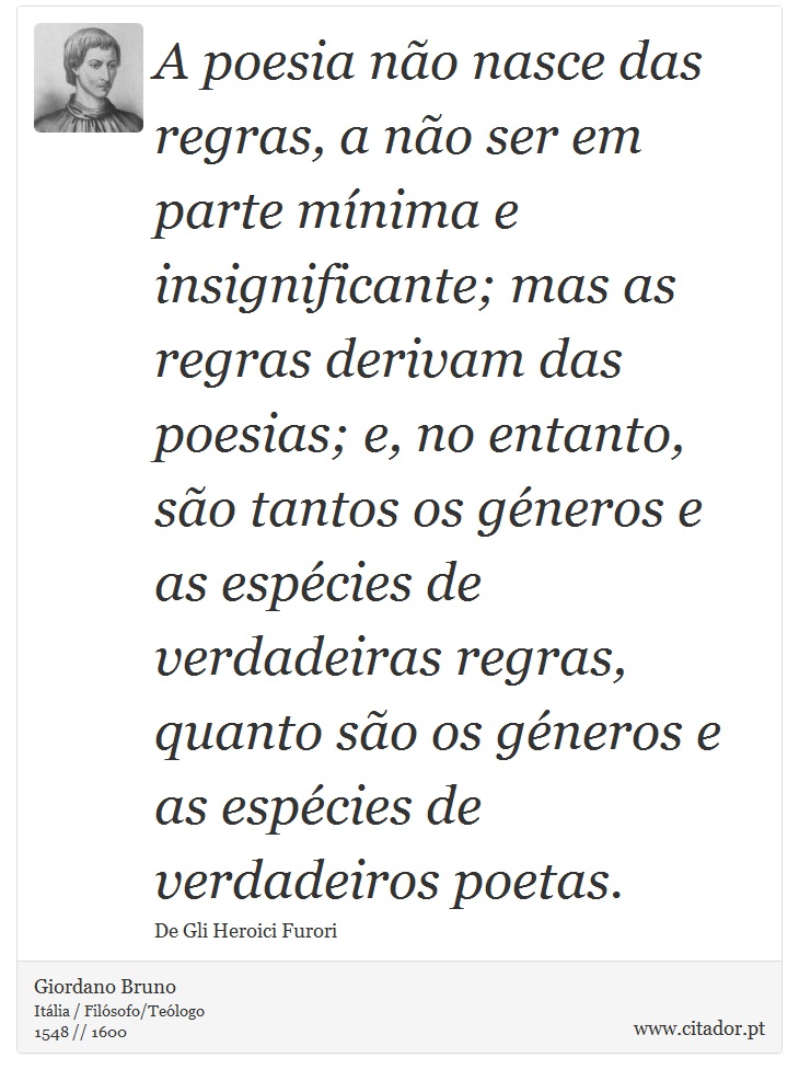 A poesia não nasce das regras, a não ser em parte mínima e insignificante; mas as regras derivam das poesias; e, no entanto, são tantos os géneros e as espécies de verdadeiras regras, quanto são os géneros e as espécies de verdadeiros poetas. - Giordano Bruno - Frases