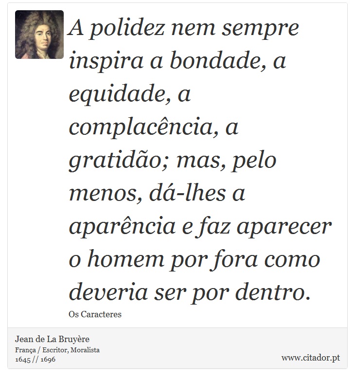 A polidez nem sempre inspira a bondade, a equidade, a complacência, a gratidão; mas, pelo menos, dá-lhes a aparência e faz aparecer o homem por fora como deveria ser por dentro. - Jean de La Bruyère - Frases